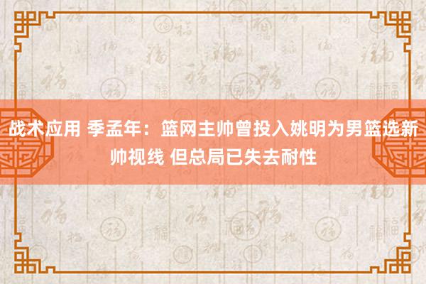 战术应用 季孟年：篮网主帅曾投入姚明为男篮选新帅视线 但总局已失去耐性