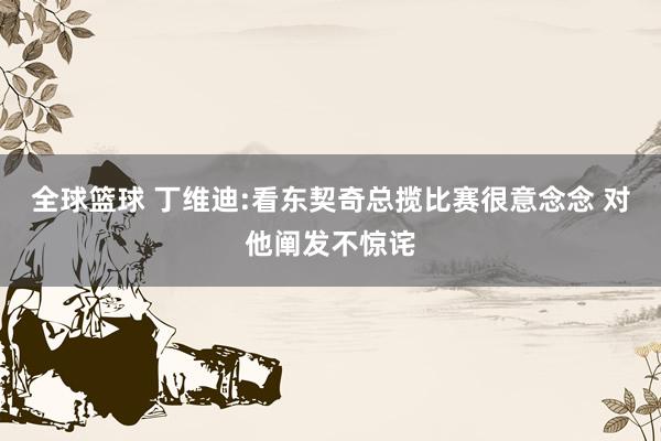 全球篮球 丁维迪:看东契奇总揽比赛很意念念 对他阐发不惊诧