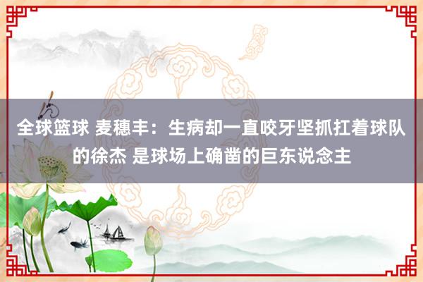 全球篮球 麦穗丰：生病却一直咬牙坚抓扛着球队的徐杰 是球场上确凿的巨东说念主