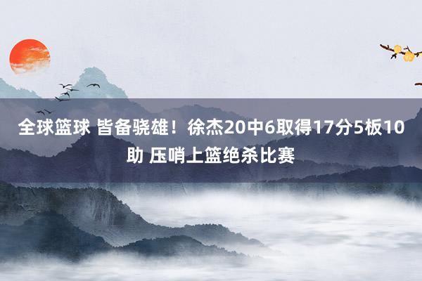 全球篮球 皆备骁雄！徐杰20中6取得17分5板10助 压哨上篮绝杀比赛