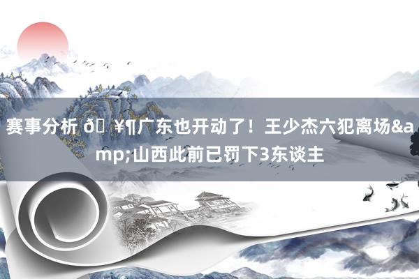 赛事分析 🥶广东也开动了！王少杰六犯离场&山西此前已罚下3东谈主