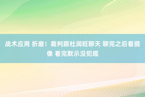 战术应用 折磨！裁判跟杜润旺聊天 聊完之后看摄像 看完默示没犯规