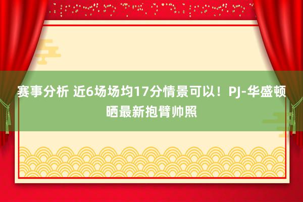 赛事分析 近6场场均17分情景可以！PJ-华盛顿晒最新抱臂帅照