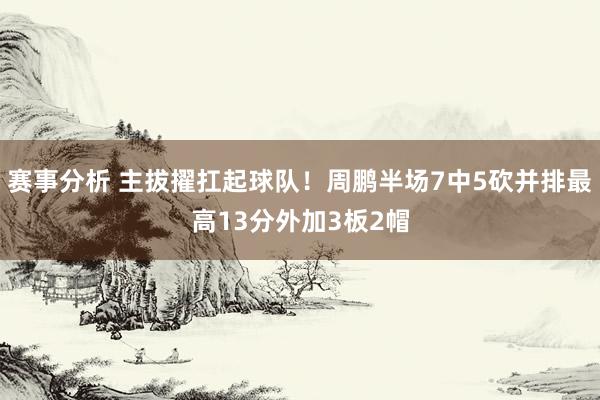 赛事分析 主拔擢扛起球队！周鹏半场7中5砍并排最高13分外加3板2帽