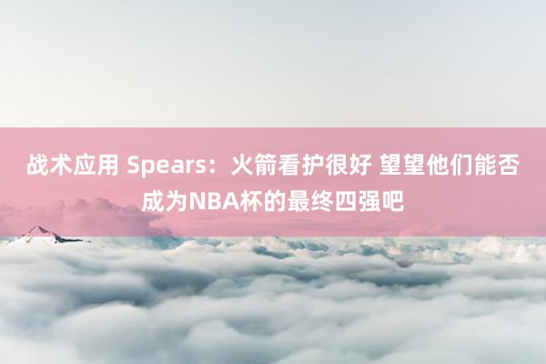 战术应用 Spears：火箭看护很好 望望他们能否成为NBA杯的最终四强吧