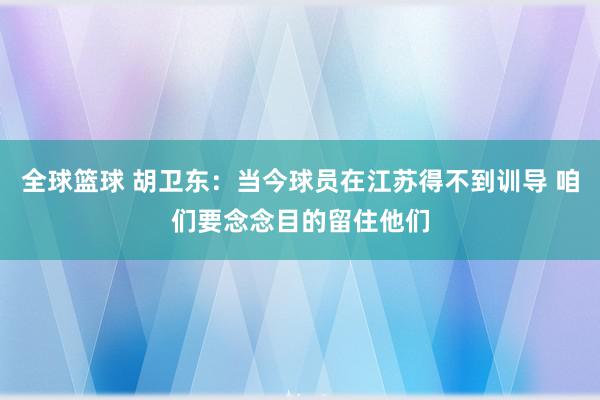 全球篮球 胡卫东：当今球员在江苏得不到训导 咱们要念念目的留住他们