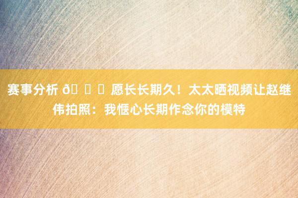 赛事分析 😁愿长长期久！太太晒视频让赵继伟拍照：我惬心长期作念你的模特