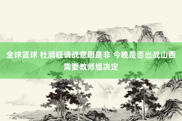 全球篮球 杜润旺请战意愿是非 今晚是否出战山西需要教师组决定