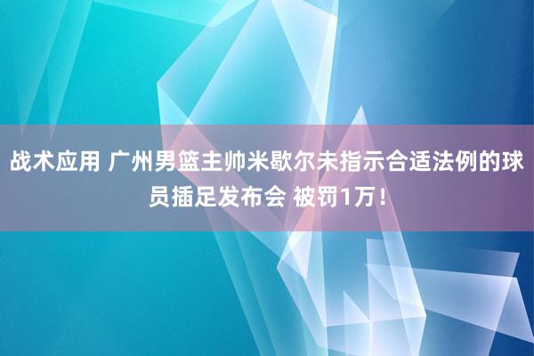 战术应用 广州男篮主帅米歇尔未指示合适法例的球员插足发布会 被罚1万！