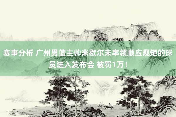 赛事分析 广州男篮主帅米歇尔未率领顺应规矩的球员进入发布会 被罚1万！