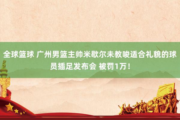 全球篮球 广州男篮主帅米歇尔未教唆适合礼貌的球员插足发布会 被罚1万！