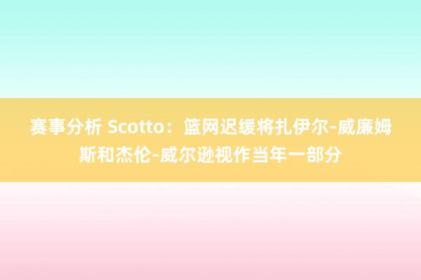 赛事分析 Scotto：篮网迟缓将扎伊尔-威廉姆斯和杰伦-威尔逊视作当年一部分