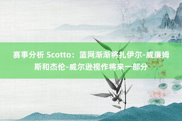 赛事分析 Scotto：篮网渐渐将扎伊尔-威廉姆斯和杰伦-威尔逊视作将来一部分