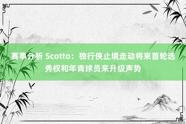 赛事分析 Scotto：独行侠止境走动将来首轮选秀权和年青球员来升级声势