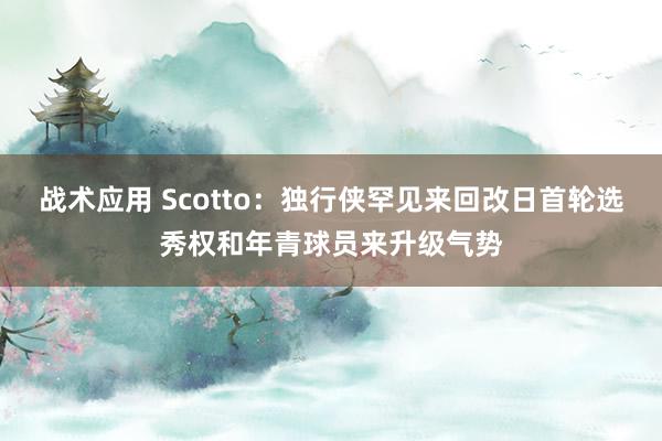 战术应用 Scotto：独行侠罕见来回改日首轮选秀权和年青球员来升级气势