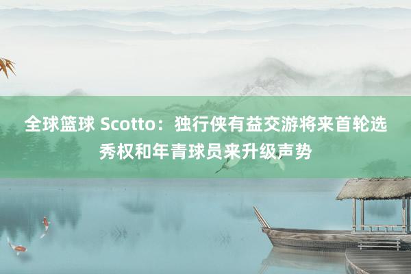 全球篮球 Scotto：独行侠有益交游将来首轮选秀权和年青球员来升级声势