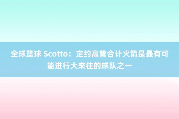 全球篮球 Scotto：定约高管合计火箭是最有可能进行大来往的球队之一