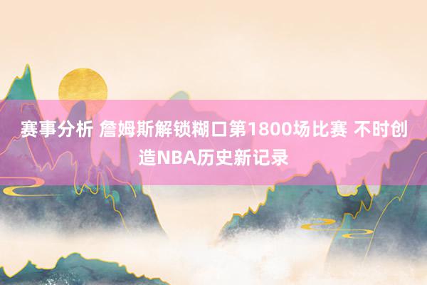 赛事分析 詹姆斯解锁糊口第1800场比赛 不时创造NBA历史新记录