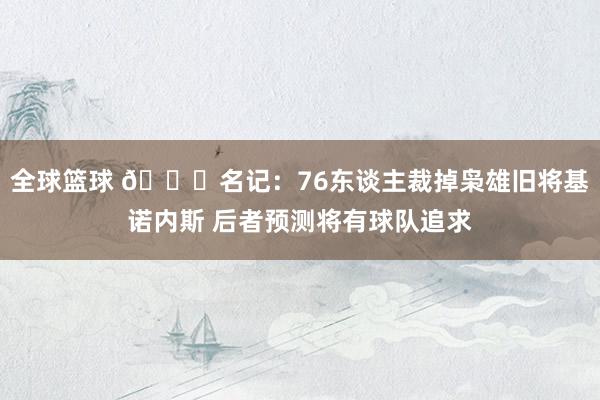 全球篮球 👀名记：76东谈主裁掉枭雄旧将基诺内斯 后者预测将有球队追求