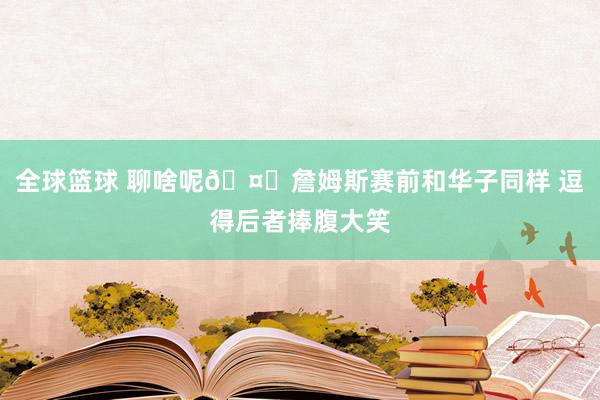 全球篮球 聊啥呢🤔詹姆斯赛前和华子同样 逗得后者捧腹大笑