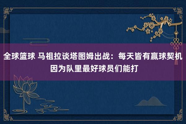 全球篮球 马祖拉谈塔图姆出战：每天皆有赢球契机 因为队里最好球员们能打