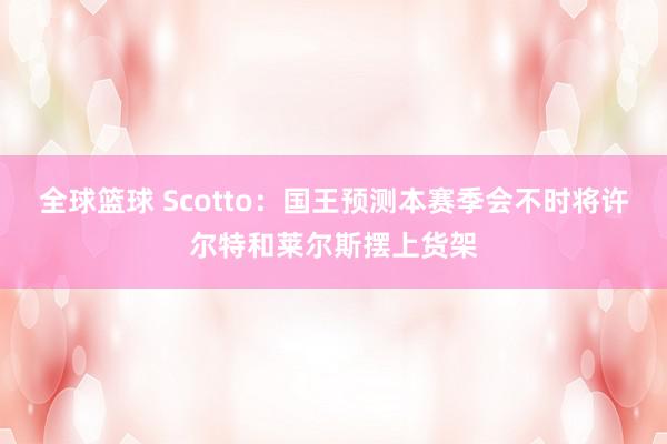 全球篮球 Scotto：国王预测本赛季会不时将许尔特和莱尔斯摆上货架