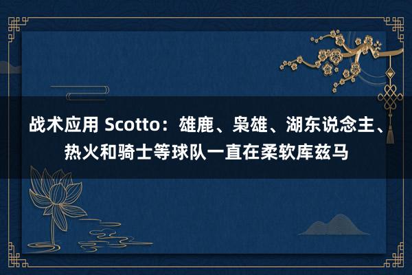 战术应用 Scotto：雄鹿、枭雄、湖东说念主、热火和骑士等球队一直在柔软库兹马