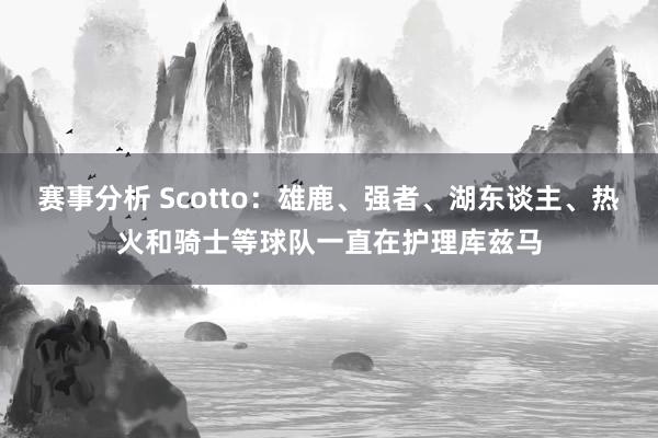 赛事分析 Scotto：雄鹿、强者、湖东谈主、热火和骑士等球队一直在护理库兹马